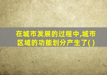 在城市发展的过程中,城市区域的功能划分产生了( )